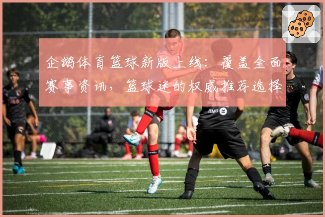 企鹅体育篮球新版上线:覆盖全面赛事资讯,篮球迷的权威推荐选择