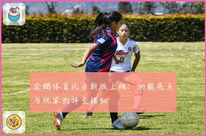 企鹅体育比分新版上线：功能亮点与玩家测评全揭秘