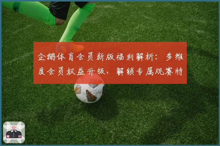 企鹅体育会员新版福利解析：多维度会员权益升级，解锁专属观赛特权与优享体验指南