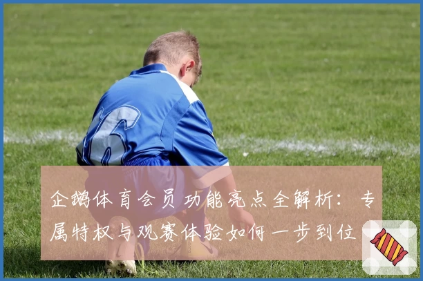 企鹅体育会员功能亮点全解析：专属特权与观赛体验如何一步到位
