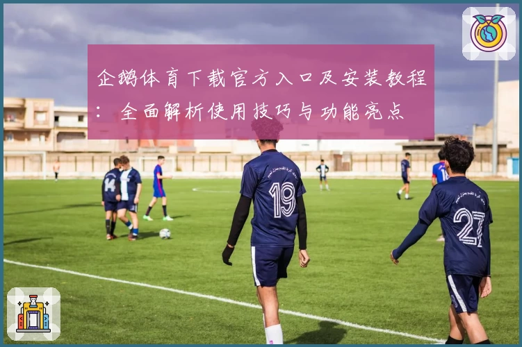 企鹅体育下载官方入口及安装教程：全面解析使用技巧与功能亮点