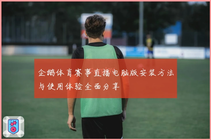 企鹅体育赛事直播电脑版安装方法与使用体验全面分享