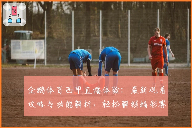企鹅体育西甲直播体验：最新观看攻略与功能解析，轻松解锁精彩赛事