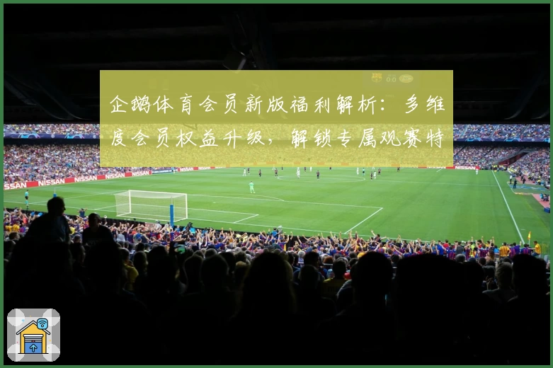 企鹅体育会员新版福利解析：多维度会员权益升级，解锁专属观赛特权与优享体验指南