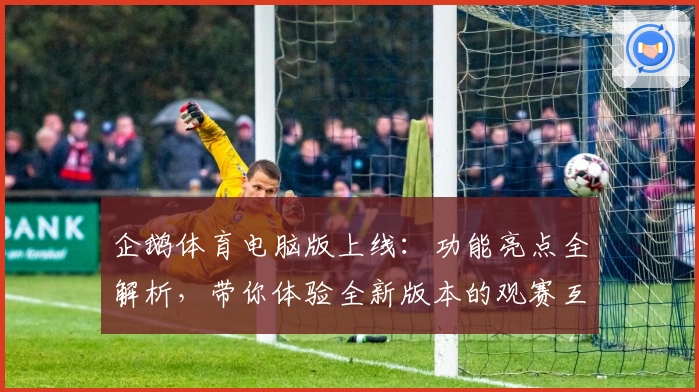 企鹅体育电脑版上线：功能亮点全解析，带你体验全新版本的观赛互动乐趣