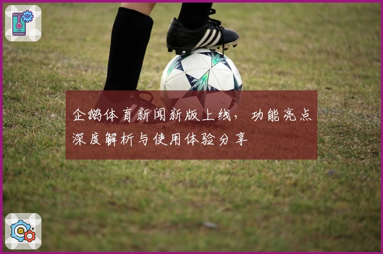 企鹅体育新闻新版上线，功能亮点深度解析与使用体验分享