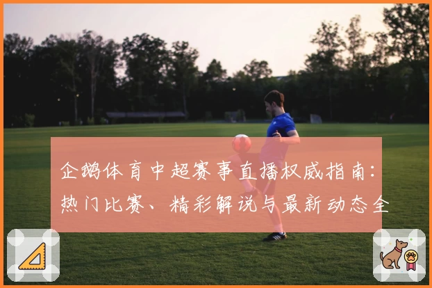 企鹅体育中超赛事直播权威指南：热门比赛、精彩解说与最新动态全解析