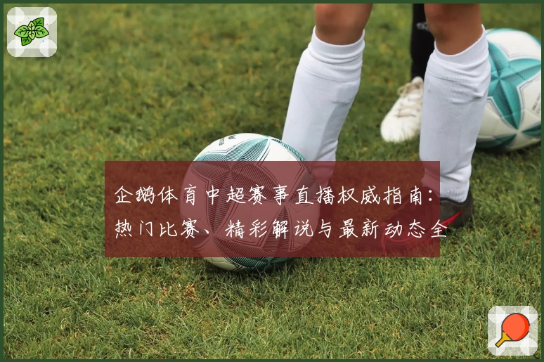 企鹅体育中超赛事直播权威指南：热门比赛、精彩解说与最新动态全解析