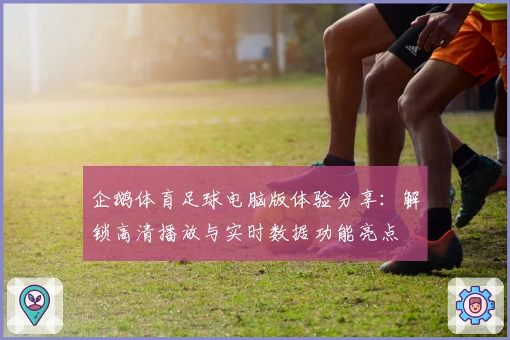 企鹅体育足球电脑版体验分享：解锁高清播放与实时数据功能亮点
