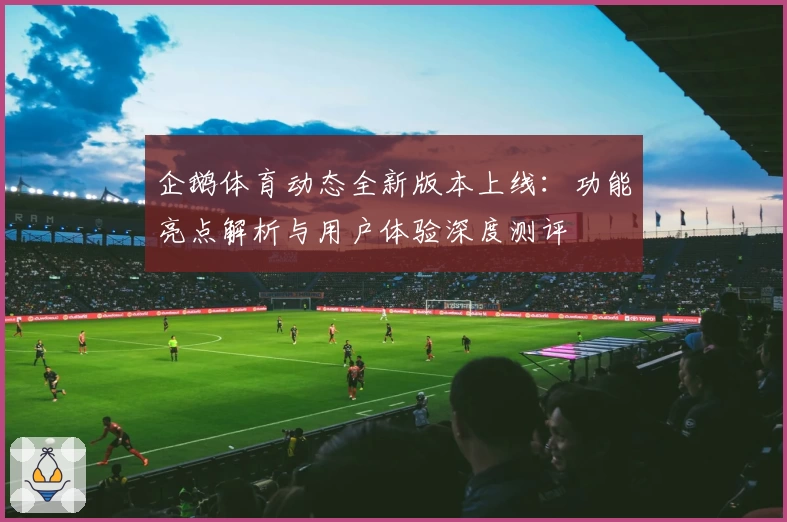 企鹅体育动态全新版本上线：功能亮点解析与用户体验深度测评