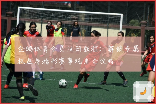 企鹅体育会员注册教程：解锁专属权益与精彩赛事观看全攻略